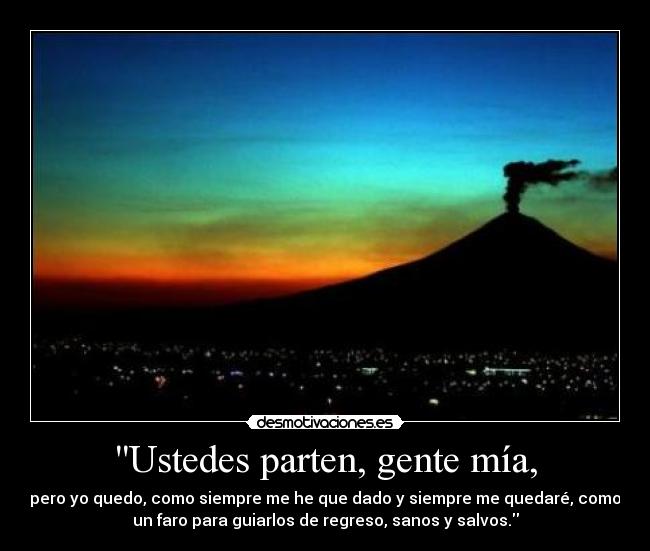Ustedes parten, gente mía, - pero yo quedo, como siempre me he que dado y siempre me quedaré, como
un faro para guiarlos de regreso, sanos y salvos.