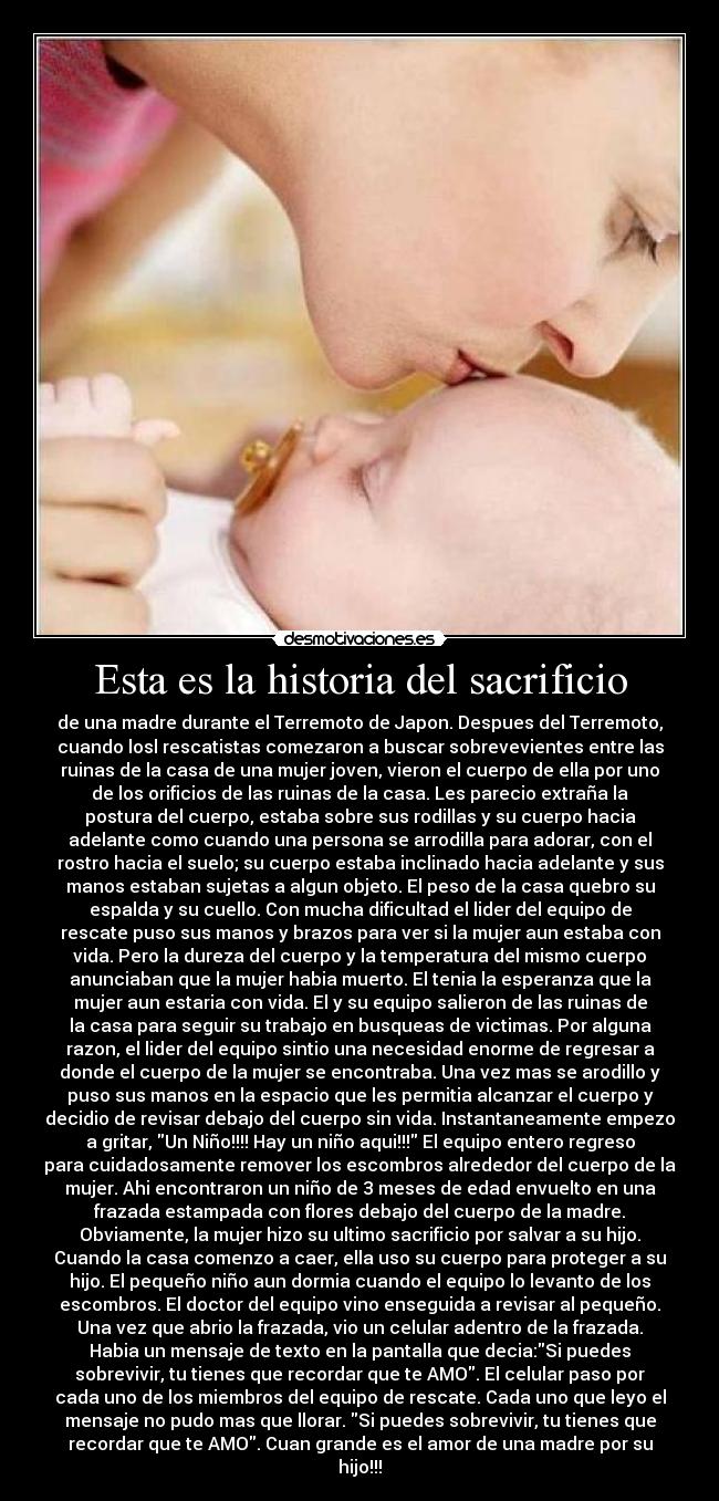 Esta es la historia del sacrificio - de una madre durante el Terremoto de Japon. Despues del Terremoto,
cuando losl rescatistas comezaron a buscar sobrevevientes entre las
ruinas de la casa de una mujer joven, vieron el cuerpo de ella por uno
de los orificios de las ruinas de la casa. Les parecio extraña la
postura del cuerpo, estaba sobre sus rodillas y su cuerpo hacia
adelante como cuando una persona se arrodilla para adorar, con el
rostro hacia el suelo; su cuerpo estaba inclinado hacia adelante y sus
manos estaban sujetas a algun objeto. El peso de la casa quebro su
espalda y su cuello. Con mucha dificultad el lider del equipo de
rescate puso sus manos y brazos para ver si la mujer aun estaba con
vida. Pero la dureza del cuerpo y la temperatura del mismo cuerpo
anunciaban que la mujer habia muerto. El tenia la esperanza que la
mujer aun estaria con vida. El y su equipo salieron de las ruinas de
la casa para seguir su trabajo en busqueas de victimas. Por alguna
razon, el lider del equipo sintio una necesidad enorme de regresar a
donde el cuerpo de la mujer se encontraba. Una vez mas se arodillo y
puso sus manos en la espacio que les permitia alcanzar el cuerpo y
decidio de revisar debajo del cuerpo sin vida. Instantaneamente empezo
a gritar, Un Niño!!!! Hay un niño aqui!!! El equipo entero regreso
para cuidadosamente remover los escombros alrededor del cuerpo de la
mujer. Ahi encontraron un niño de 3 meses de edad envuelto en una
frazada estampada con flores debajo del cuerpo de la madre.
Obviamente, la mujer hizo su ultimo sacrificio por salvar a su hijo.
Cuando la casa comenzo a caer, ella uso su cuerpo para proteger a su
hijo. El pequeño niño aun dormia cuando el equipo lo levanto de los
escombros. El doctor del equipo vino enseguida a revisar al pequeño.
Una vez que abrio la frazada, vio un celular adentro de la frazada.
Habia un mensaje de texto en la pantalla que decia:Si puedes
sobrevivir, tu tienes que recordar que te AMO. El celular paso por
cada uno de los miembros del equipo de rescate. Cada uno que leyo el
mensaje no pudo mas que llorar. Si puedes sobrevivir, tu tienes que
recordar que te AMO. Cuan grande es el amor de una madre por su
hijo!!!