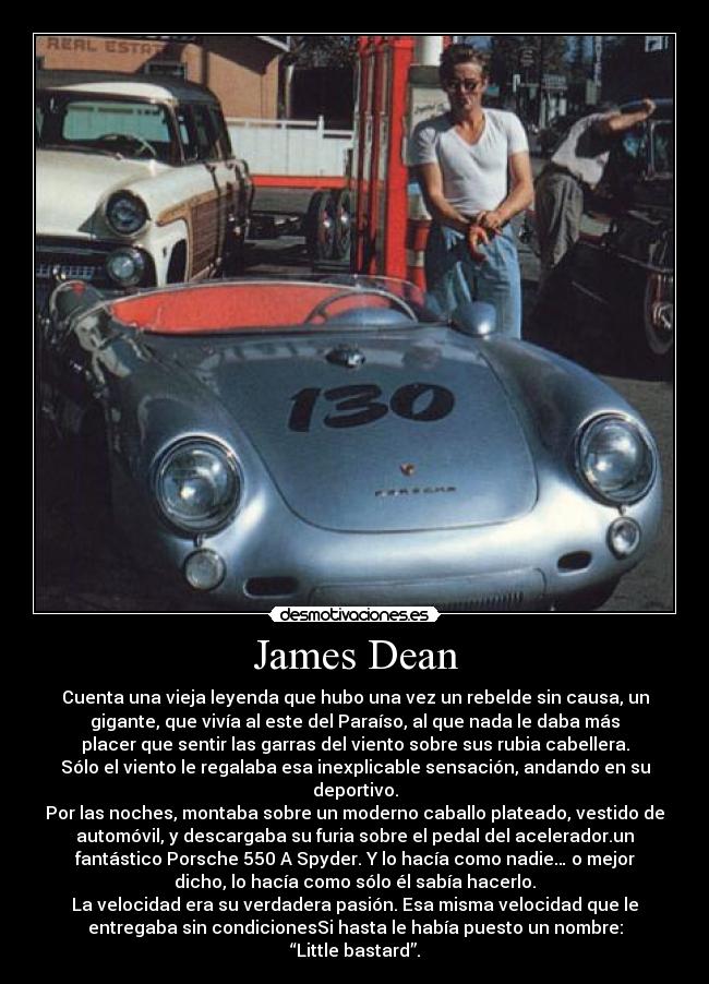 James Dean - Cuenta una vieja leyenda que hubo una vez un rebelde sin causa, un
gigante, que vivía al este del Paraíso, al que nada le daba más
placer que sentir las garras del viento sobre sus rubia cabellera.
Sólo el viento le regalaba esa inexplicable sensación, andando en su
deportivo.
Por las noches, montaba sobre un moderno caballo plateado, vestido de
automóvil, y descargaba su furia sobre el pedal del acelerador.un
fantástico Porsche 550 A Spyder. Y lo hacía como nadie… o mejor
dicho, lo hacía como sólo él sabía hacerlo.
La velocidad era su verdadera pasión. Esa misma velocidad que le
entregaba sin condicionesSi hasta le había puesto un nombre:
“Little bastard”.