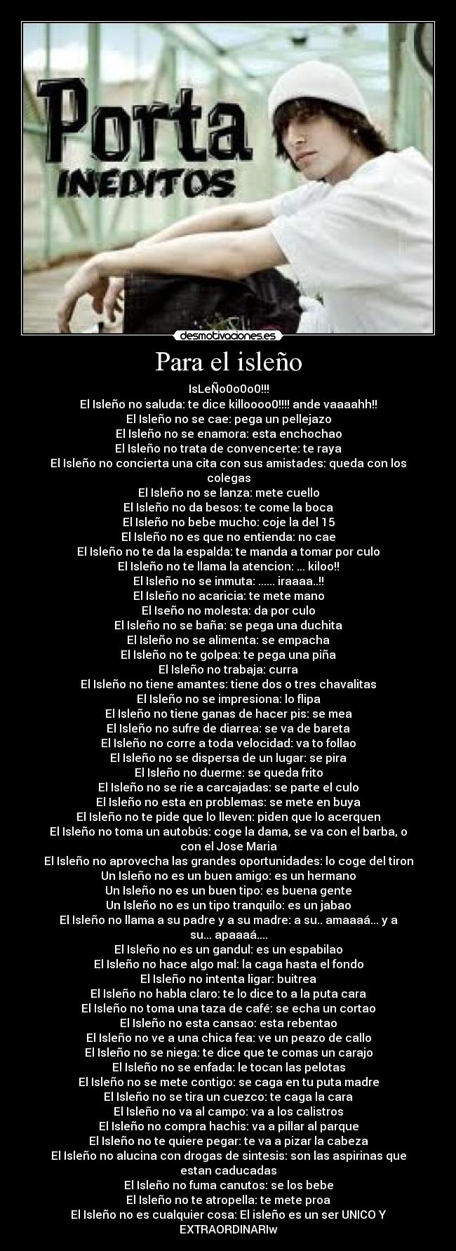 Para el isleño - IsLeÑo0o0o0!!!
El Isleño no saluda: te dice killoooo0!!!! ande vaaaahh!!
El Isleño no se cae: pega un pellejazo
El Isleño no se enamora: esta enchochao
El Isleño no trata de convencerte: te raya
El Isleño no concierta una cita con sus amistades: queda con los colegas
El Isleño no se lanza: mete cuello
El Isleño no da besos: te come la boca
El Isleño no bebe mucho: coje la del 15
El Isleño no es que no entienda: no cae
El Isleño no te da la espalda: te manda a tomar por culo
El Isleño no te llama la atencion: ... kiloo!!
El Isleño no se inmuta: ...... iraaaa..!!
El Isleño no acaricia: te mete mano
El Iseño no molesta: da por culo
El Isleño no se baña: se pega una duchita
El Isleño no se alimenta: se empacha
El Isleño no te golpea: te pega una piña
El Isleño no trabaja: curra
El Isleño no tiene amantes: tiene dos o tres chavalitas
El Isleño no se impresiona: lo flipa
El Isleño no tiene ganas de hacer pis: se mea
El Isleño no sufre de diarrea: se va de bareta
El Isleño no corre a toda velocidad: va to follao
El Isleño no se dispersa de un lugar: se pira
El Isleño no duerme: se queda frito
El Isleño no se rie a carcajadas: se parte el culo
El Isleño no esta en problemas: se mete en buya
El Isleño no te pide que lo lleven: piden que lo acerquen
El Isleño no toma un autobús: coge la dama, se va con el barba, o con el Jose Maria
El Isleño no aprovecha las grandes oportunidades: lo coge del tiron
Un Isleño no es un buen amigo: es un hermano
Un Isleño no es un buen tipo: es buena gente
Un Isleño no es un tipo tranquilo: es un jabao
El Isleño no llama a su padre y a su madre: a su.. amaaaá... y a su... apaaaá....
El Isleño no es un gandul: es un espabilao
El Isleño no hace algo mal: la caga hasta el fondo
El Isleño no intenta ligar: buitrea
El Isleño no habla claro: te lo dice to a la puta cara
El Isleño no toma una taza de café: se echa un cortao
El Isleño no esta cansao: esta rebentao
El Isleño no ve a una chica fea: ve un peazo de callo
El Isleño no se niega: te dice que te comas un carajo
El Isleño no se enfada: le tocan las pelotas
El Isleño no se mete contigo: se caga en tu puta madre
El Isleño no se tira un cuezco: te caga la cara
El Isleño no va al campo: va a los calistros
El Isleño no compra hachis: va a pillar al parque
El Isleño no te quiere pegar: te va a pizar la cabeza
El Isleño no alucina con drogas de sintesis: son las aspirinas que estan caducadas
El Isleño no fuma canutos: se los bebe
El Isleño no te atropella: te mete proa
El Isleño no es cualquier cosa: El isleño es un ser UNICO Y EXTRAORDINARIw