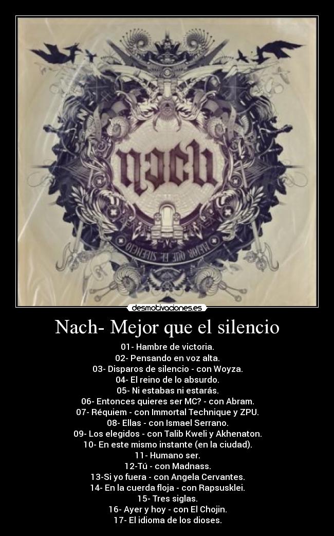 Nach- Mejor que el silencio - 01- Hambre de victoria.
02- Pensando en voz alta.
03- Disparos de silencio - con Woyza.
04- El reino de lo absurdo.
05- Ni estabas ni estarás.
06- Entonces quieres ser MC? - con Abram.
07- Réquiem - con Immortal Technique y ZPU.
08- Ellas - con Ismael Serrano.
09- Los elegidos - con Talib Kweli y Akhenaton.
10- En este mismo instante (en la ciudad).
11- Humano ser.
12-Tú - con Madnass.
13-Si yo fuera - con Angela Cervantes.
14- En la cuerda floja - con Rapsusklei.
15- Tres siglas.
16- Ayer y hoy - con El Chojin.
17- El idioma de los dioses.