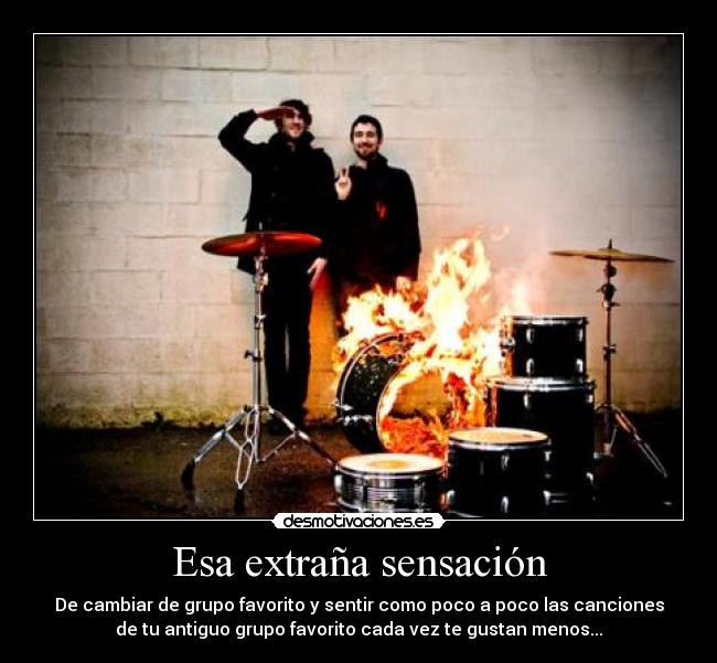 Esa extraña sensación - De cambiar de grupo favorito y sentir como poco a poco las canciones
de tu antiguo grupo favorito cada vez te gustan menos...
