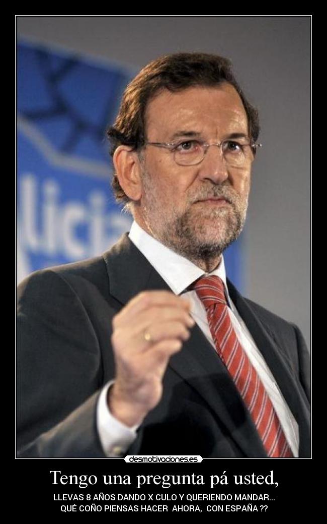 Tengo una pregunta pá usted, - LLEVAS 8 AÑOS DANDO X CULO Y QUERIENDO MANDAR...
QUÉ COÑO PIENSAS HACER AHORA, CON ESPAÑA ??
