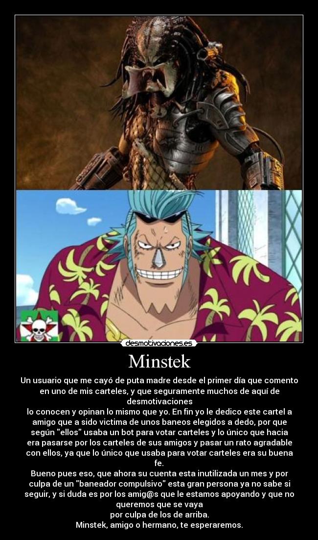 Minstek - Un usuario que me cayó de puta madre desde el primer día que comento
en uno de mis carteles, y que seguramente muchos de aquí de
desmotivaciones
lo conocen y opinan lo mismo que yo. En fin yo le dedico este cartel a
amigo que a sido victima de unos baneos elegidos a dedo, por que
según ellos usaba un bot para votar carteles y lo único que hacia
era pasarse por los carteles de sus amigos y pasar un rato agradable
con ellos, ya que lo único que usaba para votar carteles era su buena
fe.
Bueno pues eso, que ahora su cuenta esta inutilizada un mes y por
culpa de un baneador compulsivo esta gran persona ya no sabe si
seguir, y si duda es por los amig@s que le estamos apoyando y que no
queremos que se vaya
por culpa de los de arriba.
Minstek, amigo o hermano, te esperaremos.