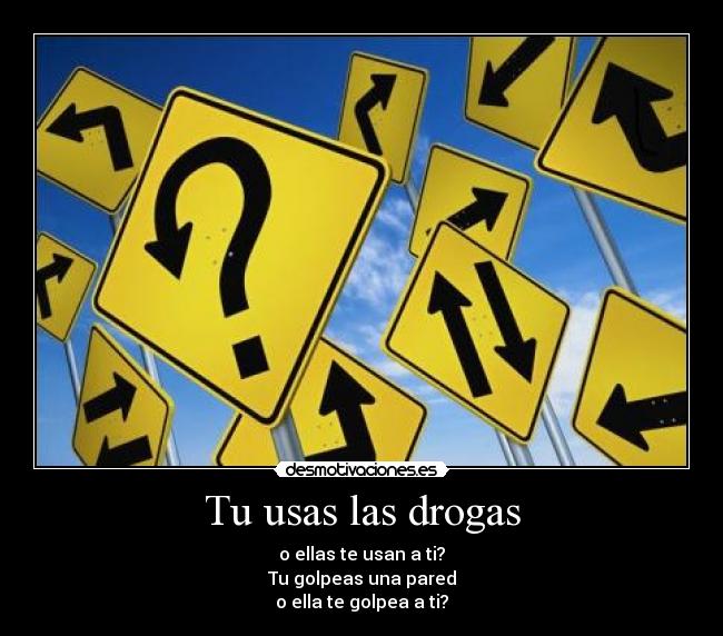 Tu usas las drogas - o ellas te usan a ti?
Tu golpeas una pared
o ella te golpea a ti?