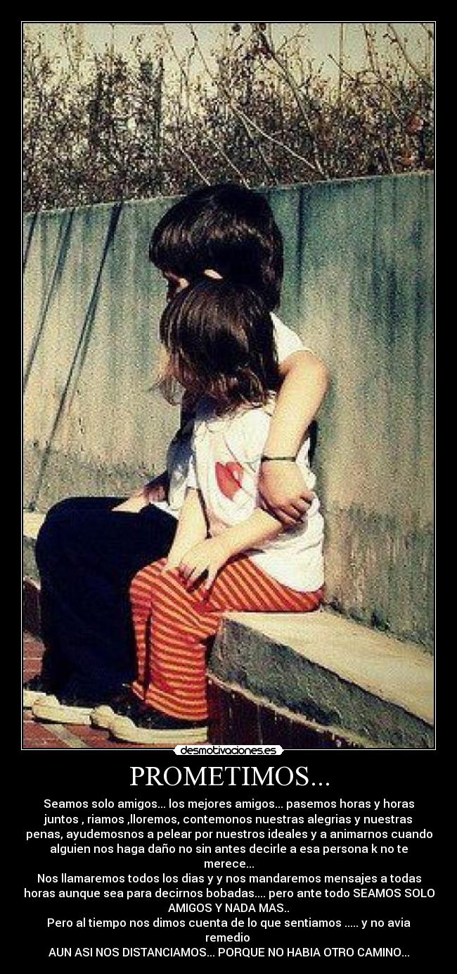 PROMETIMOS... - Seamos solo amigos... los mejores amigos... pasemos horas y horas
juntos , riamos ,lloremos, contemonos nuestras alegrias y nuestras
penas, ayudemosnos a pelear por nuestros ideales y a animarnos cuando
alguien nos haga daño no sin antes decirle a esa persona k no te
merece...
Nos llamaremos todos los dias y y nos mandaremos mensajes a todas
horas aunque sea para decirnos bobadas.... pero ante todo SEAMOS SOLO
AMIGOS Y NADA MAS..
Pero al tiempo nos dimos cuenta de lo que sentiamos ..... y no avia
remedio
AUN ASI NOS DISTANCIAMOS... PORQUE NO HABIA OTRO CAMINO...