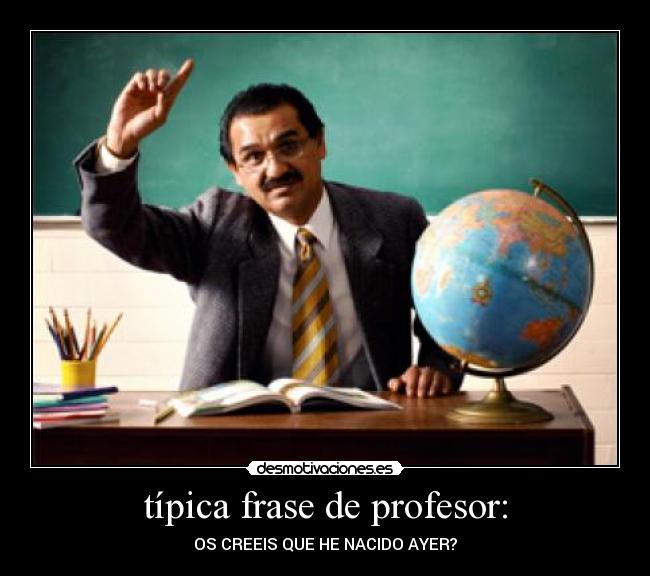 típica frase de profesor: - OS CREEIS QUE HE NACIDO AYER?