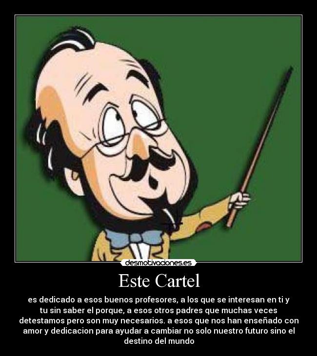 Este Cartel - es dedicado a esos buenos profesores, a los que se interesan en ti y
tu sin saber el porque, a esos otros padres que muchas veces
detestamos pero son muy necesarios. a esos que nos han enseñado con
amor y dedicacion para ayudar a cambiar no solo nuestro futuro sino el
destino del mundo