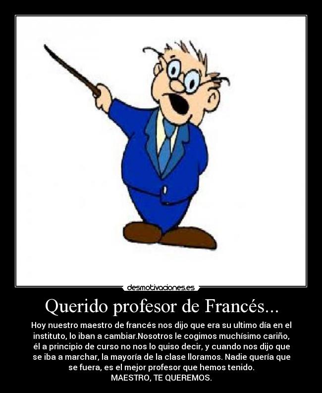 Querido profesor de Francés... - Hoy nuestro maestro de francés nos dijo que era su ultimo día en el
instituto, lo iban a cambiar.Nosotros le cogimos muchísimo cariño,
él a principio de curso no nos lo quiso decir, y cuando nos dijo que
se iba a marchar, la mayoría de la clase lloramos. Nadie quería que
se fuera, es el mejor profesor que hemos tenido.
MAESTRO, TE QUEREMOS.