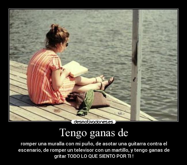 Tengo ganas de - romper una muralla con mi puño, de asotar una guitarra contra el
escenario, de romper un televisor con un martillo, y tengo ganas de
gritar TODO LO QUE SIENTO POR TI !