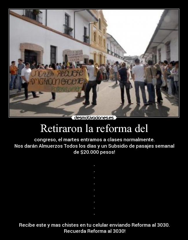 Retiraron la reforma del - congreso, el martes entramos a clases normalmente.
Nos darán Almuerzos Todos los días y un Subsidio de pasajes semanal
de $20.000 pesos!
.
.
.
.
.
.
.
.
.
Recibe este y mas chistes en tu celular enviando Reforma al 3030.
Recuerda Reforma al 3030!