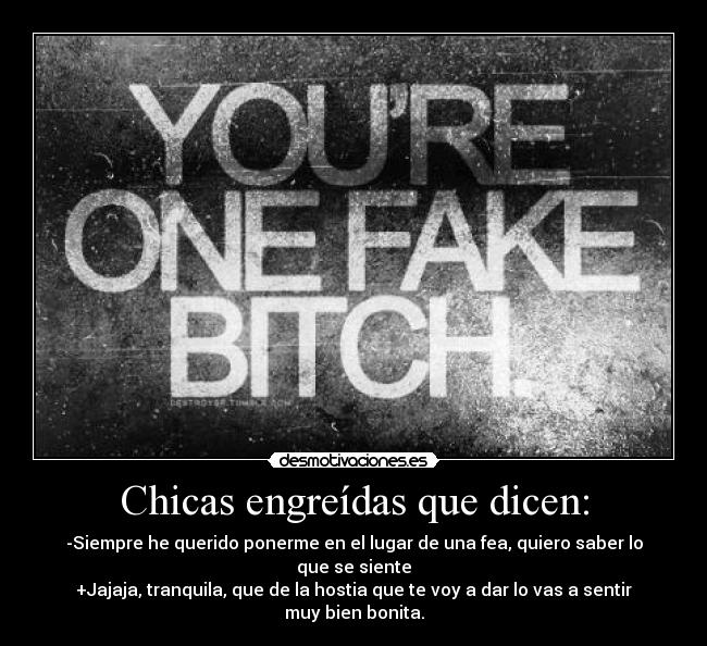 Chicas engreídas que dicen: - -Siempre he querido ponerme en el lugar de una fea, quiero saber lo que se siente
+Jajaja, tranquila, que de la hostia que te voy a dar lo vas a sentir muy bien bonita.