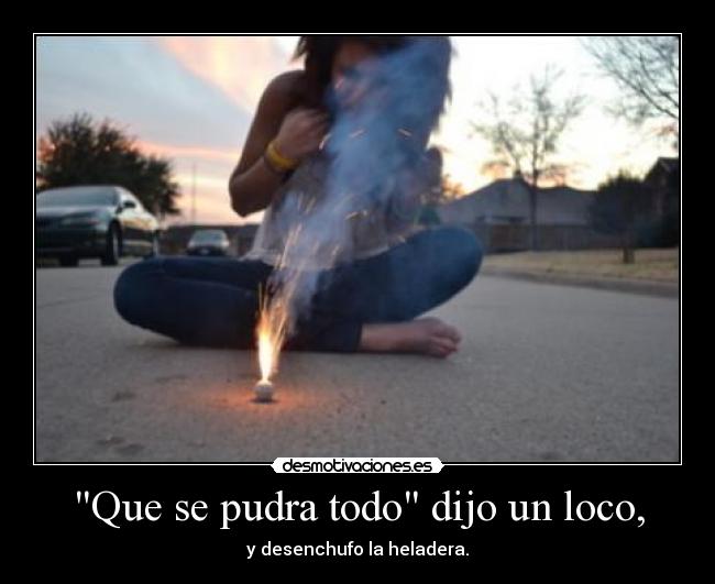 Que se pudra todo dijo un loco, -