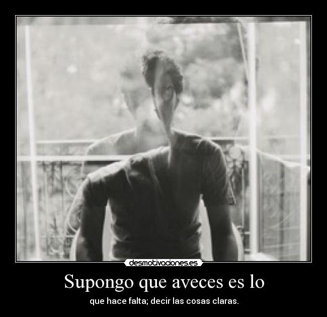 Supongo que aveces es lo - que hace falta; decir las cosas claras.