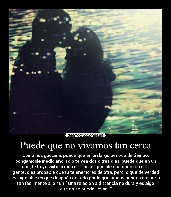 Puede que no vivamos tan cerca - como nos gustaría, puede que en un largo periodo de tiempo,
pongámosle medio año, solo te vea dos o tres días, puede que en un
año, te haya visto lo más mínimo, es posible que conozca más
gente, o es probable que tu te enamores de otra, pero lo que de verdad
es imposible es que después de todo por lo que hemos pasado me rinda
tan facilmente al oír un una relacion a distancia no dura y es algo
que no se puede llevar...
