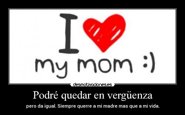 Podré quedar en vergüenza - pero da igual. Siempre querre a mi madre mas que a mi vida.