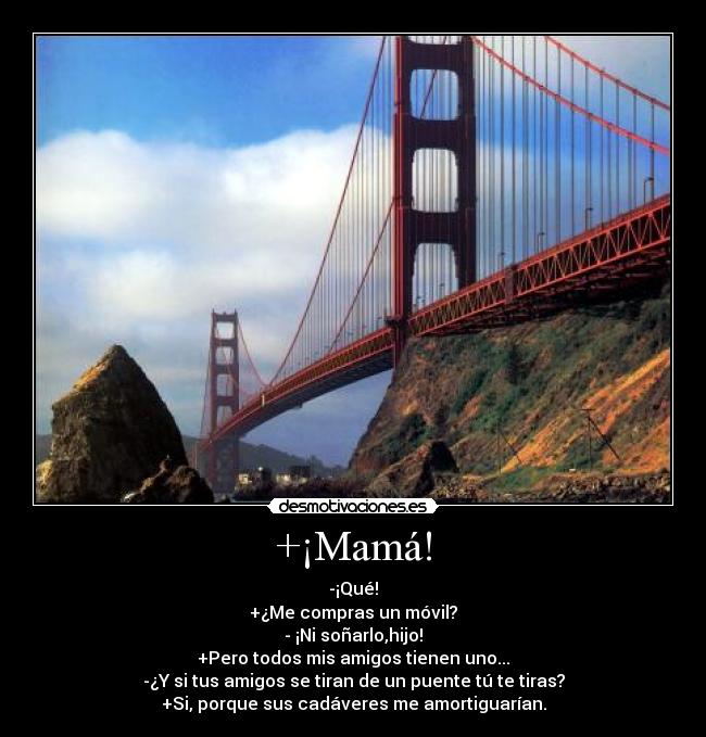 +¡Mamá! - -¡Qué!
+¿Me compras un móvil?
- ¡Ni soñarlo,hijo!
+Pero todos mis amigos tienen uno...
-¿Y si tus amigos se tiran de un puente tú te tiras?
+Si, porque sus cadáveres me amortiguarían.