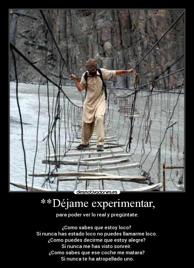 **Déjame experimentar, - para poder ver lo real y pregúntate:

¿Como sabes que estoy loco? 
Si nunca has estado loco no puedes llamarme loco. 
¿Como puedes decirme que estoy alegre? 
Si nunca me has visto sonreír. 
¿Como sabes que ese coche me matara? 
Si nunca te ha atropellado uno.