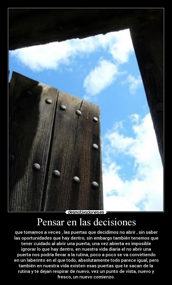 Pensar en las decisiones - que tomamos a veces , las puertas que decidimos no abrir , sin saber
las oportunidades que hay dentro, sin embargo también tenemos que
tener cuidado al abrir una puerta, una vez abierta es imposible
ignorar lo que hay dentro, en nuestra vida diaria el no abrir una
puerta nos podría llevar a la rutina, poco a poco se va convirtiendo
en un laberinto en el que todo, absolutamente todo parece igual, pero
también en nuestra vida existen esas puertas que te sacan de la
rutina y te dejan respirar de nuevo, vez un punto de vista, nuevo y
fresco, un nuevo comienzo.