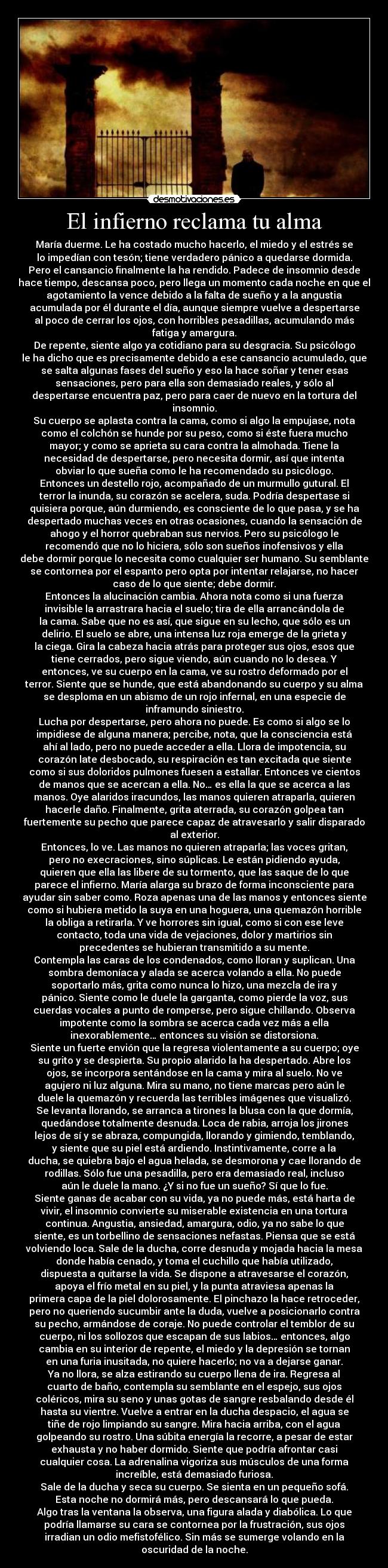 El infierno reclama tu alma - María duerme. Le ha costado mucho hacerlo, el miedo y el estrés se
lo impedían con tesón; tiene verdadero pánico a quedarse dormida.
Pero el cansancio finalmente la ha rendido. Padece de insomnio desde
hace tiempo, descansa poco, pero llega un momento cada noche en que el
agotamiento la vence debido a la falta de sueño y a la angustia
acumulada por él durante el día, aunque siempre vuelve a despertarse
al poco de cerrar los ojos, con horribles pesadillas, acumulando más
fatiga y amargura.
De repente, siente algo ya cotidiano para su desgracia. Su psicólogo
le ha dicho que es precisamente debido a ese cansancio acumulado, que
se salta algunas fases del sueño y eso la hace soñar y tener esas
sensaciones, pero para ella son demasiado reales, y sólo al
despertarse encuentra paz, pero para caer de nuevo en la tortura del
insomnio.
Su cuerpo se aplasta contra la cama, como si algo la empujase, nota
como el colchón se hunde por su peso, como si éste fuera mucho
mayor; y como se aprieta su cara contra la almohada. Tiene la
necesidad de despertarse, pero necesita dormir, así que intenta
obviar lo que sueña como le ha recomendado su psicólogo.
Entonces un destello rojo, acompañado de un murmullo gutural. El
terror la inunda, su corazón se acelera, suda. Podría despertase si
quisiera porque, aún durmiendo, es consciente de lo que pasa, y se ha
despertado muchas veces en otras ocasiones, cuando la sensación de
ahogo y el horror quebraban sus nervios. Pero su psicólogo le
recomendó que no lo hiciera, sólo son sueños inofensivos y ella
debe dormir porque lo necesita como cualquier ser humano. Su semblante
se contornea por el espanto pero opta por intentar relajarse, no hacer
caso de lo que siente; debe dormir.
Entonces la alucinación cambia. Ahora nota como si una fuerza
invisible la arrastrara hacia el suelo; tira de ella arrancándola de
la cama. Sabe que no es así, que sigue en su lecho, que sólo es un
delirio. El suelo se abre, una intensa luz roja emerge de la grieta y
la ciega. Gira la cabeza hacia atrás para proteger sus ojos, esos que
tiene cerrados, pero sigue viendo, aún cuando no lo desea. Y
entonces, ve su cuerpo en la cama, ve su rostro deformado por el
terror. Siente que se hunde, que está abandonando su cuerpo y su alma
se desploma en un abismo de un rojo infernal, en una especie de
inframundo siniestro.
Lucha por despertarse, pero ahora no puede. Es como si algo se lo
impidiese de alguna manera; percibe, nota, que la consciencia está
ahí al lado, pero no puede acceder a ella. Llora de impotencia, su
corazón late desbocado, su respiración es tan excitada que siente
como si sus doloridos pulmones fuesen a estallar. Entonces ve cientos
de manos que se acercan a ella. No… es ella la que se acerca a las
manos. Oye alaridos iracundos, las manos quieren atraparla, quieren
hacerle daño. Finalmente, grita aterrada, su corazón golpea tan
fuertemente su pecho que parece capaz de atravesarlo y salir disparado
al exterior.
Entonces, lo ve. Las manos no quieren atraparla; las voces gritan,
pero no execraciones, sino súplicas. Le están pidiendo ayuda,
quieren que ella las libere de su tormento, que las saque de lo que
parece el infierno. María alarga su brazo de forma inconsciente para
ayudar sin saber como. Roza apenas una de las manos y entonces siente
como si hubiera metido la suya en una hoguera, una quemazón horrible
la obliga a retirarla. Y ve horrores sin igual, como si con ese leve
contacto, toda una vida de vejaciones, dolor y martirios sin
precedentes se hubieran transmitido a su mente.
Contempla las caras de los condenados, como lloran y suplican. Una
sombra demoníaca y alada se acerca volando a ella. No puede
soportarlo más, grita como nunca lo hizo, una mezcla de ira y
pánico. Siente como le duele la garganta, como pierde la voz, sus
cuerdas vocales a punto de romperse, pero sigue chillando. Observa
impotente como la sombra se acerca cada vez más a ella
inexorablemente… entonces su visión se distorsiona.
Siente un fuerte envión que la regresa violentamente a su cuerpo; oye
su grito y se despierta. Su propio alarido la ha despertado. Abre los
ojos, se incorpora sentándose en la cama y mira al suelo. No ve
agujero ni luz alguna. Mira su mano, no tiene marcas pero aún le
duele la quemazón y recuerda las terribles imágenes que visualizó.
Se levanta llorando, se arranca a tirones la blusa con la que dormía,
quedándose totalmente desnuda. Loca de rabia, arroja los jirones
lejos de sí y se abraza, compungida, llorando y gimiendo, temblando,
y siente que su piel está ardiendo. Instintivamente, corre a la
ducha, se quiebra bajo el agua helada, se desmorona y cae llorando de
rodillas. Sólo fue una pesadilla, pero era demasiado real, incluso
aún le duele la mano. ¿Y si no fue un sueño? Sí que lo fue.
Siente ganas de acabar con su vida, ya no puede más, está harta de
vivir, el insomnio convierte su miserable existencia en una tortura
continua. Angustia, ansiedad, amargura, odio, ya no sabe lo que
siente, es un torbellino de sensaciones nefastas. Piensa que se está
volviendo loca. Sale de la ducha, corre desnuda y mojada hacia la mesa
donde había cenado, y toma el cuchillo que había utilizado,
dispuesta a quitarse la vida. Se dispone a atravesarse el corazón,
apoya el frío metal en su piel, y la punta atraviesa apenas la
primera capa de la piel dolorosamente. El pinchazo la hace retroceder,
pero no queriendo sucumbir ante la duda, vuelve a posicionarlo contra
su pecho, armándose de coraje. No puede controlar el temblor de su
cuerpo, ni los sollozos que escapan de sus labios… entonces, algo
cambia en su interior de repente, el miedo y la depresión se tornan
en una furia inusitada, no quiere hacerlo; no va a dejarse ganar.
Ya no llora, se alza estirando su cuerpo llena de ira. Regresa al
cuarto de baño, contempla su semblante en el espejo, sus ojos
coléricos, mira su seno y unas gotas de sangre resbalando desde él
hasta su vientre. Vuelve a entrar en la ducha despacio, el agua se
tiñe de rojo limpiando su sangre. Mira hacia arriba, con el agua
golpeando su rostro. Una súbita energía la recorre, a pesar de estar
exhausta y no haber dormido. Siente que podría afrontar casi
cualquier cosa. La adrenalina vigoriza sus músculos de una forma
increíble, está demasiado furiosa.
Sale de la ducha y seca su cuerpo. Se sienta en un pequeño sofá.
Esta noche no dormirá más, pero descansará lo que pueda.
Algo tras la ventana la observa, una figura alada y diabólica. Lo que
podría llamarse su cara se contornea por la frustración, sus ojos
irradian un odio mefistofélico. Sin más se sumerge volando en la
oscuridad de la noche.