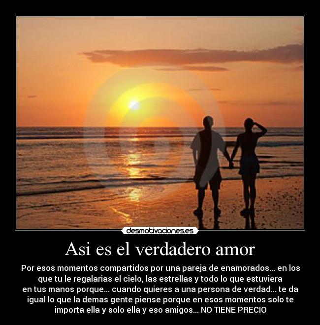 Asi es el verdadero amor - Por esos momentos compartidos por una pareja de enamorados... en los
que tu le regalarias el cielo, las estrellas y todo lo que estuviera
en tus manos porque... cuando quieres a una persona de verdad... te da
igual lo que la demas gente piense porque en esos momentos solo te
importa ella y solo ella y eso amigos... NO TIENE PRECIO