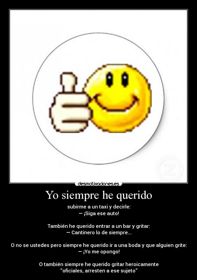 Yo siempre he querido - subirme a un taxi y decirle:
— ¡Siga ese auto!
También he querido entrar a un bar y gritar:
— Cantinero lo de siempre...
O no se ustedes pero siempre he querido ir a una boda y que alguien grite:
— ¡Yo me opongo!
O también siempre he querido gritar heroicamente
oficiales, arresten a ese sujeto