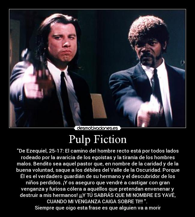 Pulp Fiction - De Ezequiel, 25-17: El camino del hombre recto está por todos lados
rodeado por la avaricia de los egoístas y la tiranía de los hombres
malos. Bendito sea aquel pastor que, en nombre de la caridad y de la
buena voluntad, saque a los débiles del Valle de la Oscuridad. Porque
Él es el verdadero guardián de su hermano y el descubridor de los
niños perdidos. ¡Y os aseguro que vendré a castigar con gran
venganza y furiosa cólera a aquéllos que pretendan envenenar y
destruir a mis hermanos! ¡¡¡Y TÚ SABRÁS QUE MI NOMBRE ES YAVÉ,
CUANDO MI VENGANZA CAIGA SOBRE TI!!! . 
Siempre que oigo esta frase es que alguien va a morir