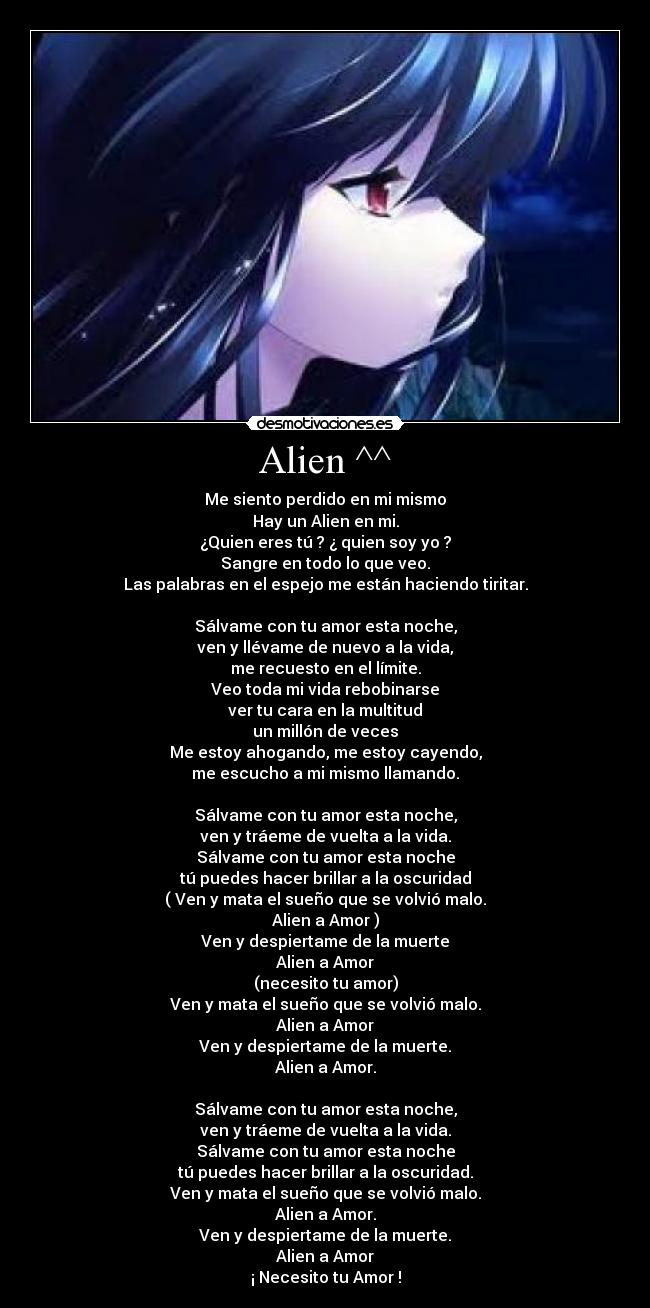 Alien ^^ - Me siento perdido en mi mismo
Hay un Alien en mi.
¿Quien eres tú ? ¿ quien soy yo ?
Sangre en todo lo que veo.
Las palabras en el espejo me están haciendo tiritar.
Sálvame con tu amor esta noche,
ven y llévame de nuevo a la vida,
me recuesto en el límite.
Veo toda mi vida rebobinarse
ver tu cara en la multitud
un millón de veces
Me estoy ahogando, me estoy cayendo,
me escucho a mi mismo llamando.
Sálvame con tu amor esta noche,
ven y tráeme de vuelta a la vida.
Sálvame con tu amor esta noche
tú puedes hacer brillar a la oscuridad
( Ven y mata el sueño que se volvió malo.
Alien a Amor )
Ven y despiertame de la muerte
Alien a Amor
(necesito tu amor)
Ven y mata el sueño que se volvió malo.
Alien a Amor
Ven y despiertame de la muerte.
Alien a Amor.
Sálvame con tu amor esta noche,
ven y tráeme de vuelta a la vida.
Sálvame con tu amor esta noche
tú puedes hacer brillar a la oscuridad.
Ven y mata el sueño que se volvió malo.
Alien a Amor.
Ven y despiertame de la muerte.
Alien a Amor
¡ Necesito tu Amor !