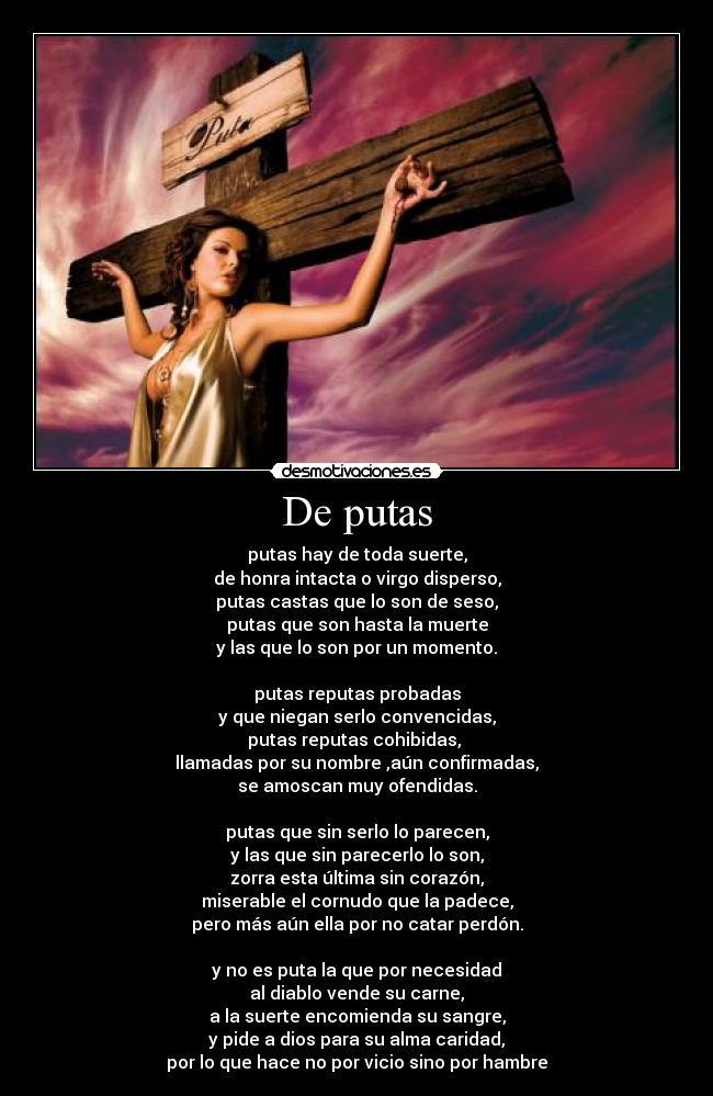 De putas - putas hay de toda suerte,
de honra intacta o virgo disperso,
putas castas que lo son de seso,
putas que son hasta la muerte
y las que lo son por un momento.
putas reputas probadas
y que niegan serlo convencidas,
putas reputas cohibidas,
llamadas por su nombre ,aún confirmadas,
se amoscan muy ofendidas.
putas que sin serlo lo parecen,
y las que sin parecerlo lo son,
zorra esta última sin corazón,
miserable el cornudo que la padece,
pero más aún ella por no catar perdón.
y no es puta la que por necesidad
al diablo vende su carne,
a la suerte encomienda su sangre,
y pide a dios para su alma caridad,
por lo que hace no por vicio sino por hambre