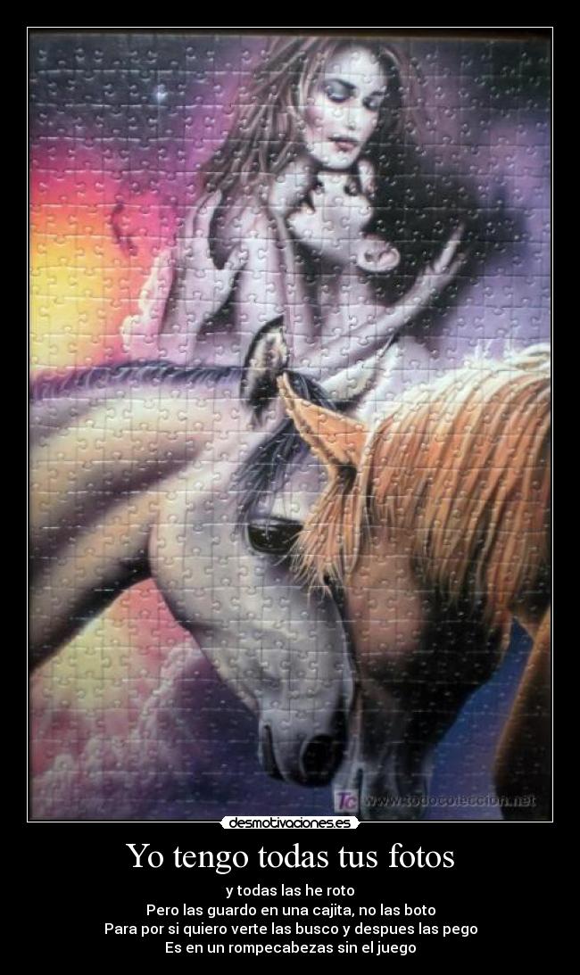 Yo tengo todas tus fotos - y todas las he roto
Pero las guardo en una cajita, no las boto
Para por si quiero verte las busco y despues las pego
Es en un rompecabezas sin el juego