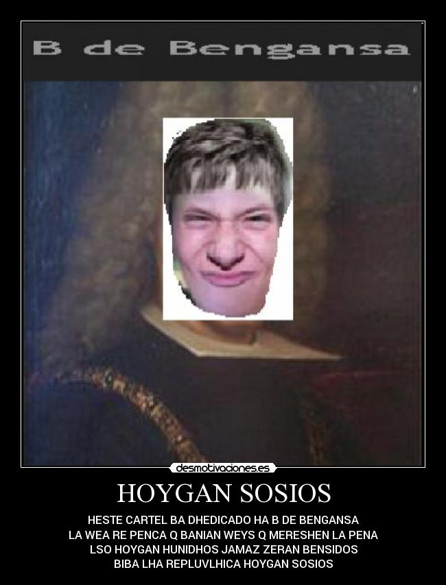 HOYGAN SOSIOS - HESTE CARTEL BA DHEDICADO HA B DE BENGANSA
LA WEA RE PENCA Q BANIAN WEYS Q MERESHEN LA PENA
LSO HOYGAN HUNIDHOS JAMAZ ZERAN BENSIDOS
BIBA LHA REPLUVLHICA HOYGAN SOSIOS