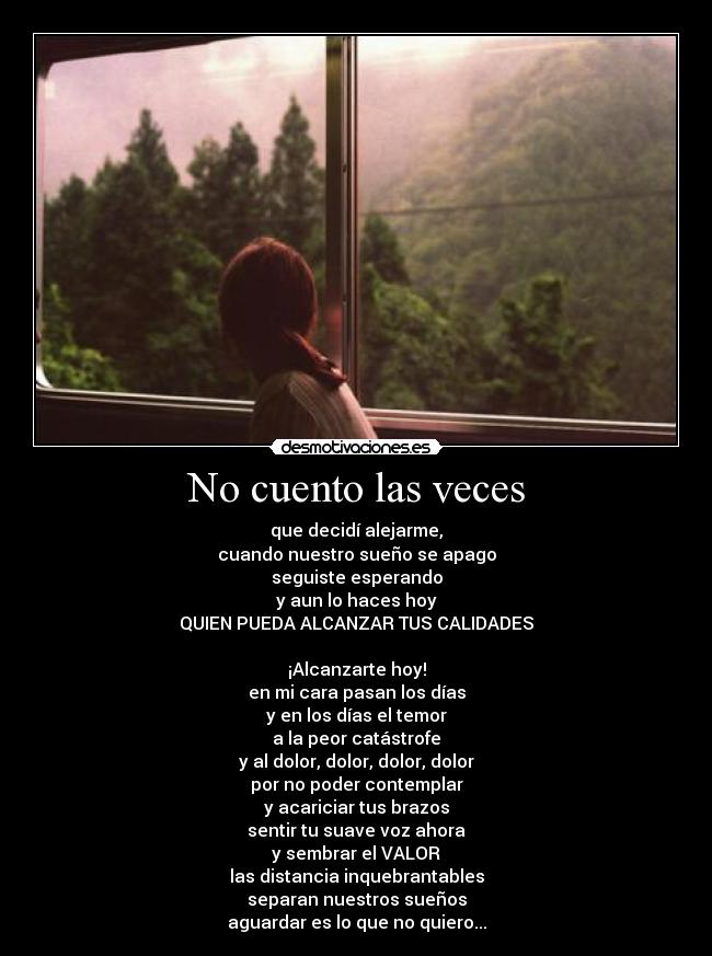 No cuento las veces - que decidí alejarme,
cuando nuestro sueño se apago
seguiste esperando
y aun lo haces hoy
QUIEN PUEDA ALCANZAR TUS CALIDADES

¡Alcanzarte hoy!
en mi cara pasan los días
y en los días el temor
a la peor catástrofe
y al dolor, dolor, dolor, dolor
por no poder contemplar
y acariciar tus brazos
sentir tu suave voz ahora
y sembrar el VALOR
las distancia inquebrantables
separan nuestros sueños
aguardar es lo que no quiero...