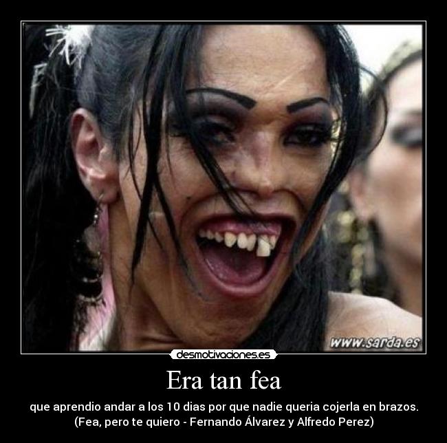 Era tan fea - que aprendio andar a los 10 dias por que nadie queria cojerla en brazos.
(Fea, pero te quiero - Fernando Álvarez y Alfredo Perez)
