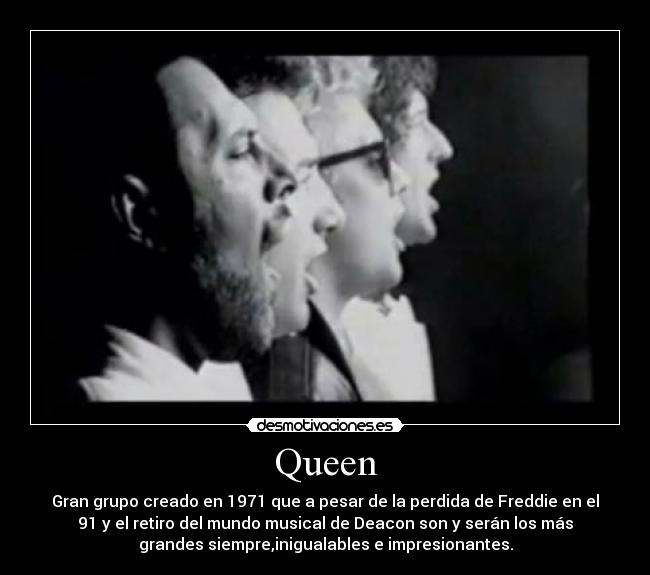 Queen - Gran grupo creado en 1971 que a pesar de la perdida de Freddie en el
91 y el retiro del mundo musical de Deacon son y serán los más
grandes siempre,inigualables e impresionantes.