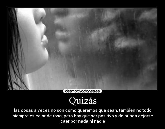 Quizás - las cosas a veces no son como queremos que sean, también no todo
siempre es color de rosa, pero hay que ser positivo y de nunca dejarse
caer por nada ni nadie