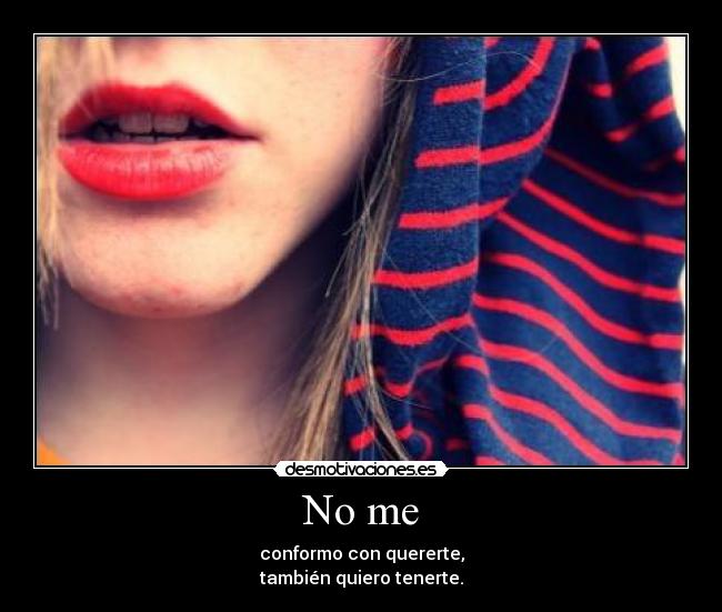 No me - conformo con quererte,
también quiero tenerte.