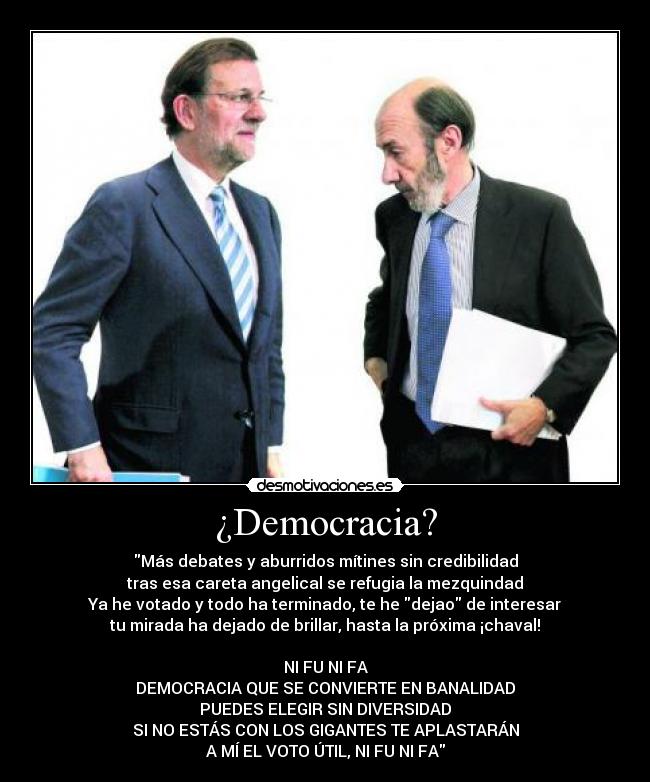 ¿Democracia? - Más debates y aburridos mítines sin credibilidad
tras esa careta angelical se refugia la mezquindad
Ya he votado y todo ha terminado, te he dejao de interesar
tu mirada ha dejado de brillar, hasta la próxima ¡chaval!

NI FU NI FA
DEMOCRACIA QUE SE CONVIERTE EN BANALIDAD
PUEDES ELEGIR SIN DIVERSIDAD
SI NO ESTÁS CON LOS GIGANTES TE APLASTARÁN
A MÍ EL VOTO ÚTIL, NI FU NI FA