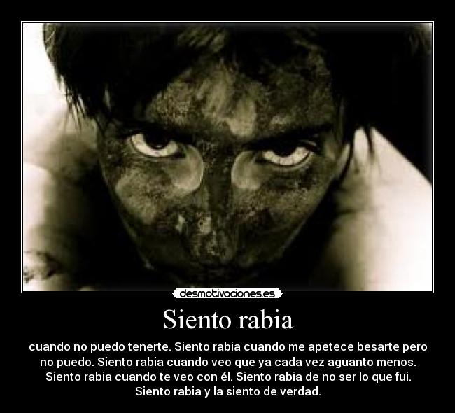 Siento rabia - cuando no puedo tenerte. Siento rabia cuando me apetece besarte pero
no puedo. Siento rabia cuando veo que ya cada vez aguanto menos.
Siento rabia cuando te veo con él. Siento rabia de no ser lo que fui.
Siento rabia y la siento de verdad.