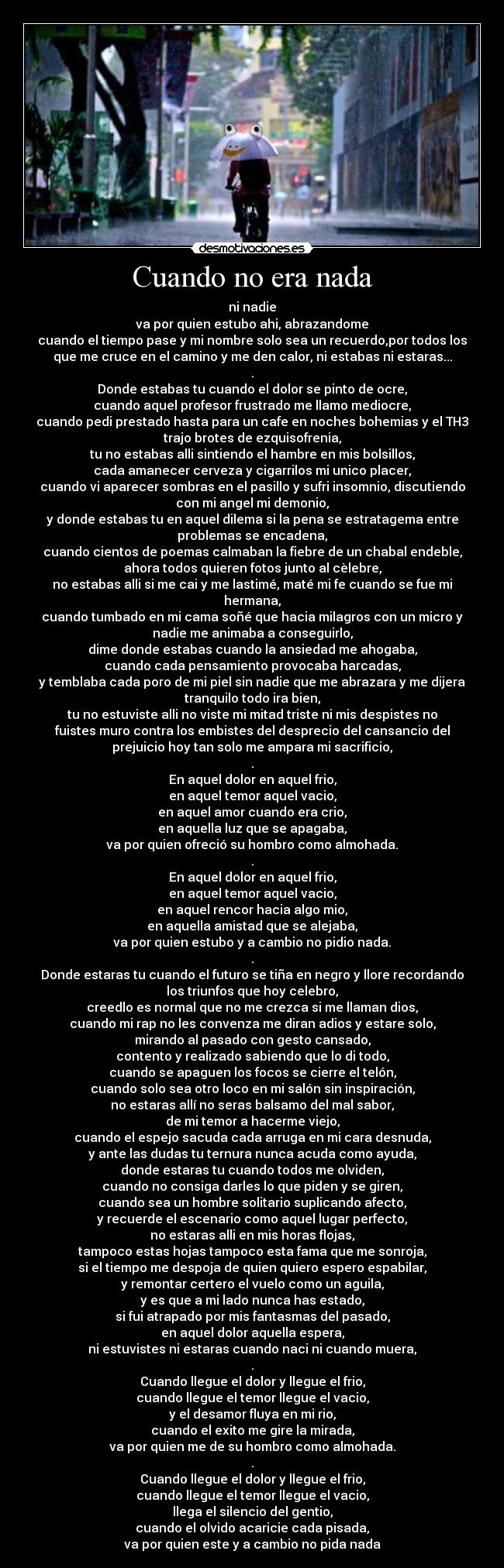 Cuando no era nada - ni nadie
va por quien estubo ahi, abrazandome
cuando el tiempo pase y mi nombre solo sea un recuerdo,por todos los
que me cruce en el camino y me den calor, ni estabas ni estaras...
.
Donde estabas tu cuando el dolor se pinto de ocre,
cuando aquel profesor frustrado me llamo mediocre,
cuando pedi prestado hasta para un cafe en noches bohemias y el TH3
trajo brotes de ezquisofrenia,
tu no estabas alli sintiendo el hambre en mis bolsillos,
cada amanecer cerveza y cigarrilos mi unico placer,
cuando vi aparecer sombras en el pasillo y sufri insomnio, discutiendo
con mi angel mi demonio,
y donde estabas tu en aquel dilema si la pena se estratagema entre
problemas se encadena,
cuando cientos de poemas calmaban la fiebre de un chabal endeble,
ahora todos quieren fotos junto al cèlebre,
no estabas alli si me cai y me lastimé, maté mi fe cuando se fue mi
hermana,
cuando tumbado en mi cama soñé que hacia milagros con un micro y
nadie me animaba a conseguirlo,
dime donde estabas cuando la ansiedad me ahogaba,
cuando cada pensamiento provocaba harcadas,
y temblaba cada poro de mi piel sin nadie que me abrazara y me dijera
tranquilo todo ira bien,
tu no estuviste alli no viste mi mitad triste ni mis despistes no
fuistes muro contra los embistes del desprecio del cansancio del
prejuicio hoy tan solo me ampara mi sacrificio,
.
En aquel dolor en aquel frio,
en aquel temor aquel vacio,
en aquel amor cuando era crio,
en aquella luz que se apagaba,
va por quien ofreció su hombro como almohada.
.
En aquel dolor en aquel frio,
en aquel temor aquel vacio,
en aquel rencor hacia algo mio,
en aquella amistad que se alejaba,
va por quien estubo y a cambio no pidio nada.
.
Donde estaras tu cuando el futuro se tiña en negro y llore recordando
los triunfos que hoy celebro,
creedlo es normal que no me crezca si me llaman dios,
cuando mi rap no les convenza me diran adios y estare solo,
mirando al pasado con gesto cansado,
contento y realizado sabiendo que lo di todo,
cuando se apaguen los focos se cierre el telón,
cuando solo sea otro loco en mi salón sin inspiración,
no estaras allí no seras balsamo del mal sabor,
de mi temor a hacerme viejo,
cuando el espejo sacuda cada arruga en mi cara desnuda,
y ante las dudas tu ternura nunca acuda como ayuda,
donde estaras tu cuando todos me olviden,
cuando no consiga darles lo que piden y se giren,
cuando sea un hombre solitario suplicando afecto,
y recuerde el escenario como aquel lugar perfecto,
no estaras alli en mis horas flojas,
tampoco estas hojas tampoco esta fama que me sonroja,
si el tiempo me despoja de quien quiero espero espabilar,
y remontar certero el vuelo como un aguila,
y es que a mi lado nunca has estado,
si fui atrapado por mis fantasmas del pasado,
en aquel dolor aquella espera,
ni estuvistes ni estaras cuando naci ni cuando muera,
.
Cuando llegue el dolor y llegue el frio,
cuando llegue el temor llegue el vacio,
y el desamor fluya en mi rio,
cuando el exito me gire la mirada,
va por quien me de su hombro como almohada.
.
Cuando llegue el dolor y llegue el frio,
cuando llegue el temor llegue el vacio,
llega el silencio del gentio,
cuando el olvido acaricie cada pisada,
va por quien este y a cambio no pida nada