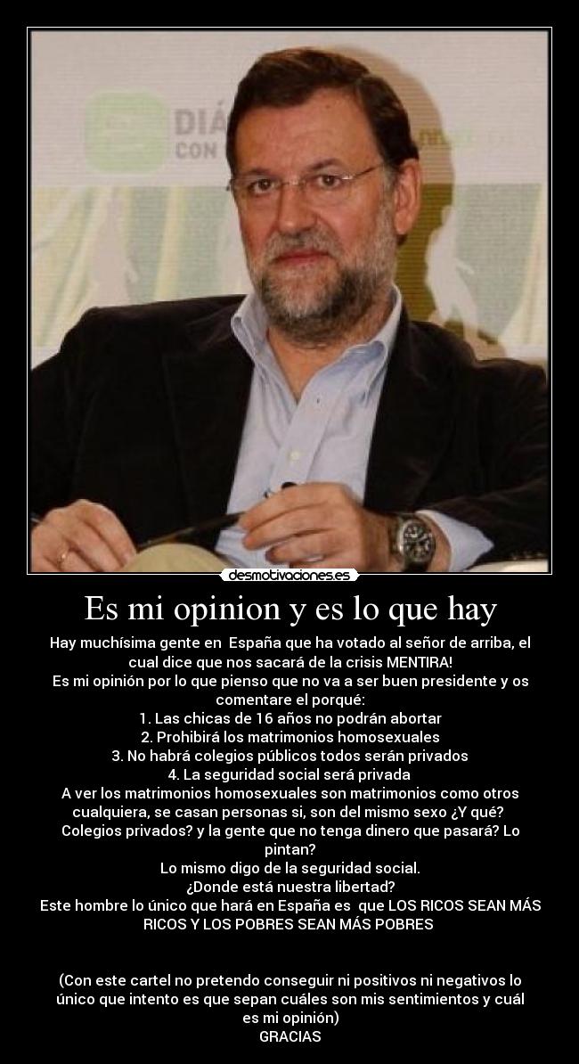 Es mi opinion y es lo que hay - Hay muchísima gente en España que ha votado al señor de arriba, el
cual dice que nos sacará de la crisis MENTIRA!
Es mi opinión por lo que pienso que no va a ser buen presidente y os
comentare el porqué:
1. Las chicas de 16 años no podrán abortar
2. Prohibirá los matrimonios homosexuales
3. No habrá colegios públicos todos serán privados
4. La seguridad social será privada
A ver los matrimonios homosexuales son matrimonios como otros
cualquiera, se casan personas si, son del mismo sexo ¿Y qué?
Colegios privados? y la gente que no tenga dinero que pasará? Lo
pintan?
Lo mismo digo de la seguridad social.
¿Donde está nuestra libertad?
Este hombre lo único que hará en España es que LOS RICOS SEAN MÁS
RICOS Y LOS POBRES SEAN MÁS POBRES
(Con este cartel no pretendo conseguir ni positivos ni negativos lo
único que intento es que sepan cuáles son mis sentimientos y cuál
es mi opinión)
GRACIAS