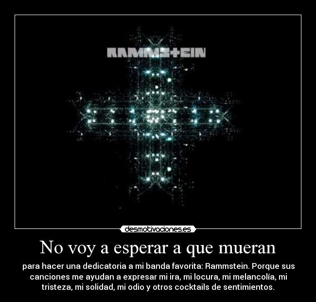 No voy a esperar a que mueran - para hacer una dedicatoria a mi banda favorita: Rammstein. Porque sus
canciones me ayudan a expresar mi ira, mi locura, mi melancolía, mi
tristeza, mi solidad, mi odio y otros cocktails de sentimientos.