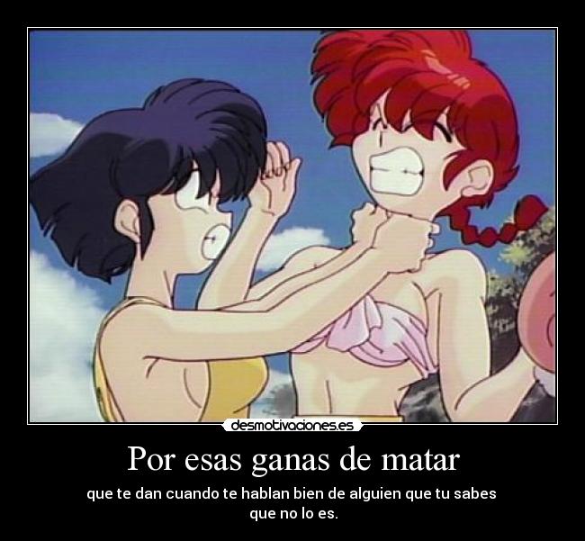 Por esas ganas de matar - que te dan cuando te hablan bien de alguien que tu sabes
que no lo es.