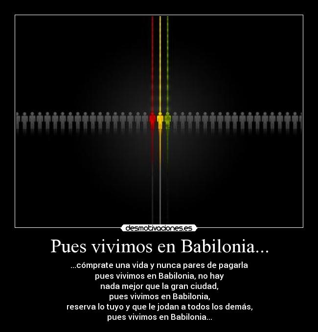 Pues vivimos en Babilonia... - ...cómprate una vida y nunca pares de pagarla
pues vivimos en Babilonia, no hay
nada mejor que la gran ciudad,
pues vivimos en Babilonia,
reserva lo tuyo y que le jodan a todos los demás,
pues vivimos en Babilonia...