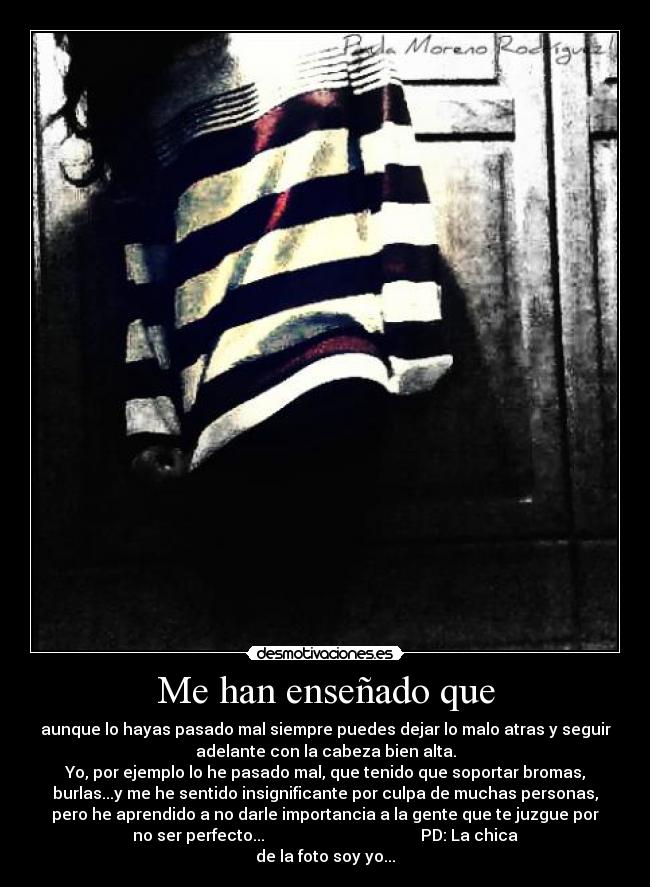 Me han enseñado que - aunque lo hayas pasado mal siempre puedes dejar lo malo atras y seguir
adelante con la cabeza bien alta.
Yo, por ejemplo lo he pasado mal, que tenido que soportar bromas,
burlas...y me he sentido insignificante por culpa de muchas personas,
pero he aprendido a no darle importancia a la gente que te juzgue por
no ser perfecto... PD: La chica
de la foto soy yo...