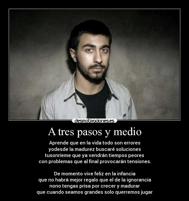 A tres pasos y medio - Aprende que en la vida todo son errores
yodesde la madurez buscaré soluciones
tusonríeme que ya vendrán tiempos peores
con problemas que al final provocarán tensiones.
De momento vive feliz en la infancia
que no habrá mejor regalo que el de la ignorancia
nono tengas prisa por crecer y madurar
que cuando seamos grandes solo querremos jugar