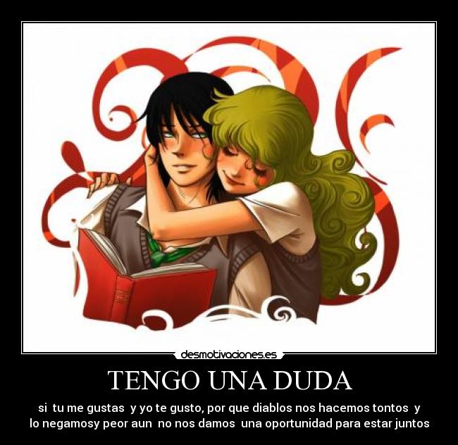 TENGO UNA DUDA - si tu me gustas y yo te gusto, por que diablos nos hacemos tontos y
lo negamosy peor aun no nos damos una oportunidad para estar juntos