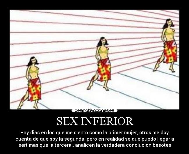 SEX INFERIOR - Hay dias en los que me siento como la primer mujer, otros me doy
cuenta de que soy la segunda, pero en realidad se que puedo llegar a
sert mas que la tercera.. analicen la verdadera conclucion besotes