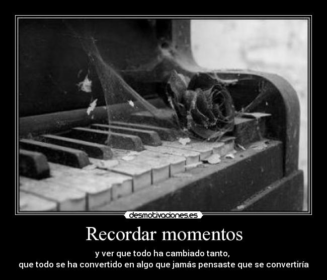 Recordar momentos - y ver que todo ha cambiado tanto, 
que todo se ha convertido en algo que jamás pensaste que se convertiría
