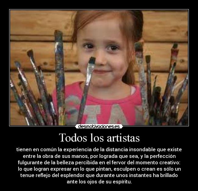 Todos los artistas - tienen en común la experiencia de la distancia insondable que existe
entre la obra de sus manos, por lograda que sea, y la perfección
fulgurante de la belleza percibida en el fervor del momento creativo:
lo que logran expresar en lo que pintan, esculpen o crean es sólo un
tenue reflejo del esplendor que durante unos instantes ha brillado
ante los ojos de su espíritu.