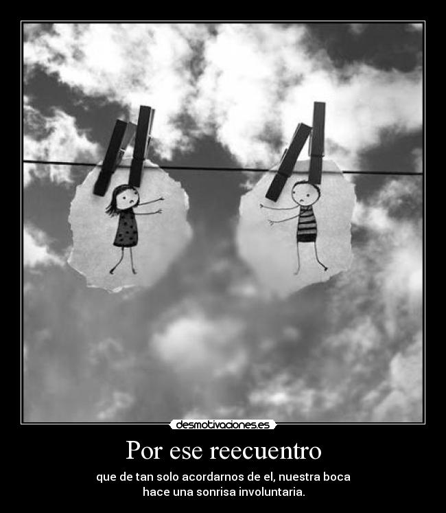 Por ese reecuentro - que de tan solo acordarnos de el, nuestra boca
hace una sonrisa involuntaria.